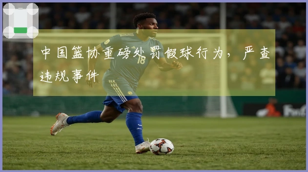 中国篮协重磅处罚假球行为，严查违规事件