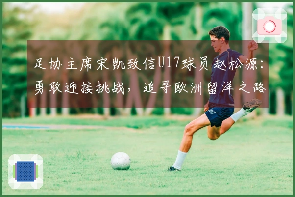 足协主席宋凯致信U17球员赵松源：勇敢迎接挑战，追寻欧洲留洋之路